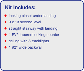 Kit Includes:
 locking closet under landing
 9 x 13 second level
 straight stairway with landing
 1 EV2 tapered locking counter
 ceiling with 8 tracklights
 1 92” wide backwall