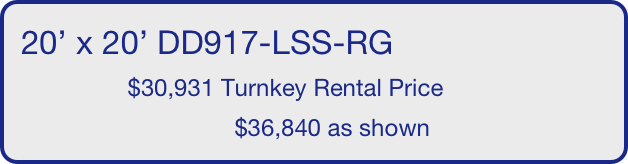 20’ x 20’ DD917-LSS-RG
                $30,931 Turnkey Rental Price
                                $36,840 as shown
       