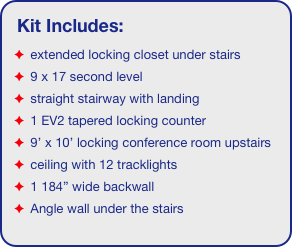 Kit Includes:
 extended locking closet under stairs
 9 x 17 second level
 straight stairway with landing
 1 EV2 tapered locking counter
 9’ x 10’ locking conference room upstairs
 ceiling with 12 tracklights
 1 184” wide backwall
 Angle wall under the stairs