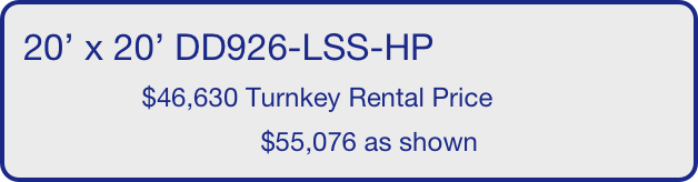20’ x 20’ DD926-LSS-HP
                $46,630 Turnkey Rental Price
                                $55,076 as shown
       