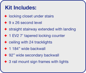 Kit Includes:
 locking closet under stairs
 9 x 26 second level
 straight stairway extended with landing
 1 EV2 7’ tapered locking counter
 ceiling with 24 tracklights
 1 184” wide backwall
 92” wide secondary backwall
 3 rail mount sign frames with lights