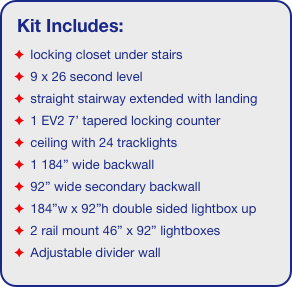 Kit Includes:
 locking closet under stairs
 9 x 26 second level
 straight stairway extended with landing
 1 EV2 7’ tapered locking counter
 ceiling with 24 tracklights
 1 184” wide backwall
 92” wide secondary backwall
 184”w x 92”h double sided lightbox up
 2 rail mount 46” x 92” lightboxes 
 Adjustable divider wall