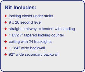 Kit Includes:
 locking closet under stairs
 9 x 26 second level
 straight stairway extended with landing
 1 EV2 7’ tapered locking counter
 ceiling with 24 tracklights
 1 184” wide backwall
 92” wide secondary backwall