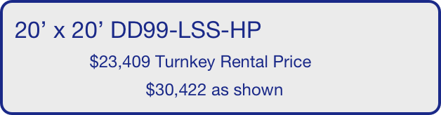 20’ x 20’ DD99-LSS-HP
                $23,409 Turnkey Rental Price
                            $30,422 as shown
       