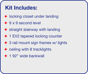 Kit Includes:
 locking closet under landing
 9 x 9 second level
 straight stairway with landing
 1 EV2 tapered locking counter
 3 rail mount sign frames w/ lights
 ceiling with 8 tracklights
 1 92” wide backwall