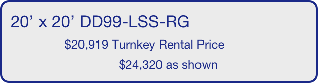 20’ x 20’ DD99-LSS-RG
                $20,919 Turnkey Rental Price
                                $24,320 as shown
       