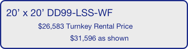 20’ x 20’ DD99-LSS-WF
                $26,583 Turnkey Rental Price
                                $31,596 as shown
       