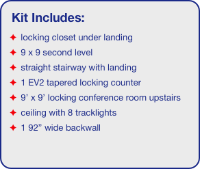 Kit Includes:
 locking closet under landing
 9 x 9 second level
 straight stairway with landing
 1 EV2 tapered locking counter
 9’ x 9’ locking conference room upstairs
 ceiling with 8 tracklights
 1 92” wide backwall