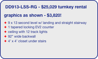 DD913-LSS-RG - $25,029 turnkey rental
graphics as shown - $3,820!
9 x 13 second level w/ landing and straight stairway
1 tapered locking EV2 counter
ceiling with 12 track lights
92” wide backwall
4’ x 4’ closet under stairs
