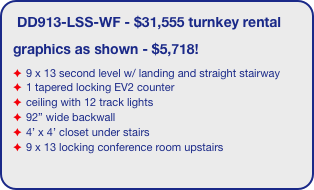 DD913-LSS-WF - $31,555 turnkey rental
graphics as shown - $5,718!
9 x 13 second level w/ landing and straight stairway
1 tapered locking EV2 counter
ceiling with 12 track lights
92” wide backwall
4’ x 4’ closet under stairs 
9 x 13 locking conference room upstairs