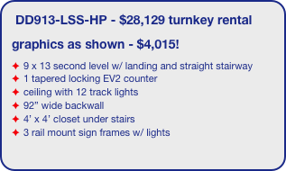 DD913-LSS-HP - $28,129 turnkey rental
graphics as shown - $4,015!
9 x 13 second level w/ landing and straight stairway
1 tapered locking EV2 counter
ceiling with 12 track lights
92” wide backwall
4’ x 4’ closet under stairs 
3 rail mount sign frames w/ lights
