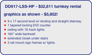 DD917-LSS-HP - $32,811 turnkey rental
graphics as shown - $5,802!
9 x 17 second level w/ landing and straight stairway
1 tapered locking EV2 counter
ceiling with 16 track lights
184” wide backwall
extended closet under stairs
3 rail mount sign frames w/ lights
