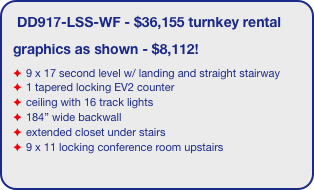 DD917-LSS-WF - $36,155 turnkey rental
graphics as shown - $8,112!
9 x 17 second level w/ landing and straight stairway
1 tapered locking EV2 counter
ceiling with 16 track lights
184” wide backwall
extended closet under stairs 
9 x 11 locking conference room upstairs