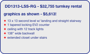 DD1313-LSS-RG - $32,755 turnkey rental
graphics as shown - $5,613!
13 x 13 second level w/ landing and straight stairway
1 tapered locking EV2 counter
ceiling with 12 track lights
138” wide backwall
extended closet under stairs
