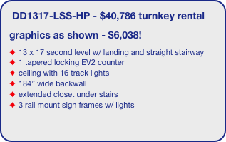 DD1317-LSS-HP - $40,786 turnkey rental
graphics as shown - $6,038!
13 x 17 second level w/ landing and straight stairway
1 tapered locking EV2 counter
ceiling with 16 track lights
184” wide backwall
extended closet under stairs
3 rail mount sign frames w/ lights
