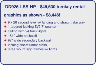 DD926-LSS-HP - $46,630 turnkey rental
graphics as shown - $8,446!
9 x 26 second level w/ landing and straight stairway
1 tapered locking EV2 7’ counter
ceiling with 24 track lights
184” wide backwall
92” wide secondary backwall
locking closet under stairs
3 rail mount sign frames w/ lights

