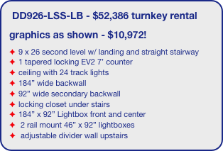 DD926-LSS-LB - $52,386 turnkey rental
graphics as shown - $10,972!
9 x 26 second level w/ landing and straight stairway
1 tapered locking EV2 7’ counter
ceiling with 24 track lights
184” wide backwall
92” wide secondary backwall
locking closet under stairs
184” x 92” Lightbox front and center
 2 rail mount 46” x 92” lightboxes
 adjustable divider wall upstairs