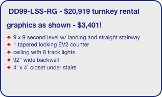 DD99-LSS-RG - $20,919 turnkey rental
graphics as shown - $3,401!
9 x 9 second level w/ landing and straight stairway
1 tapered locking EV2 counter
ceiling with 8 track lights
92” wide backwall
4’ x 4’ closet under stairs
