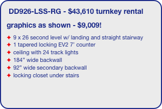 DD926-LSS-RG - $43,610 turnkey rental
graphics as shown - $9,009!
9 x 26 second level w/ landing and straight stairway
1 tapered locking EV2 7’ counter
ceiling with 24 track lights
184” wide backwall
92” wide secondary backwall
locking closet under stairs 