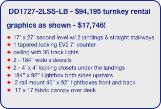 DD1727-2LSS-LB - $94,195 turnkey rental
graphics as shown - $17,746!
17’ x 27’ second level w/ 2 landings & straight stairways
1 tapered locking EV2 7’ counter
ceiling with 36 track lights
2 - 184” wide sidewalls
2 - 4’ x 4’ locking closets under the landings
184” x 92” Lightbox both sides upstairs
 2 rail mount 46” x 92” lightboxes front and back
 17 x 17 fabric canopy over deck