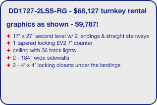 DD1727-2LSS-RG - $68,127 turnkey rental
graphics as shown - $9,787!
17’ x 27’ second level w/ 2 landings & straight stairways
1 tapered locking EV2 7’ counter
ceiling with 36 track lights
2 - 184” wide sidewalls
2 - 4’ x 4’ locking closets under the landings