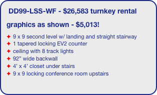 DD99-LSS-WF - $26,583 turnkey rental
graphics as shown - $5,013!
9 x 9 second level w/ landing and straight stairway
1 tapered locking EV2 counter
ceiling with 8 track lights
92” wide backwall
4’ x 4’ closet under stairs 
9 x 9 locking conference room upstairs