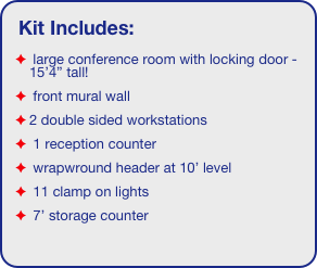Kit Includes:
 large conference room with locking door - 15’4” tall!
 front mural wall
2 double sided workstations
 1 reception counter
 wrapwround header at 10’ level
 11 clamp on lights
 7’ storage counter
