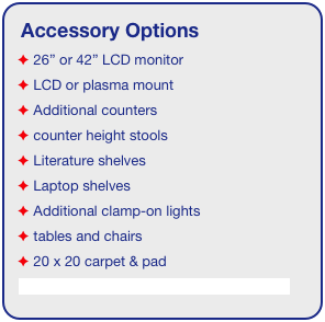 Accessory Options
 26” or 42” LCD monitor
 LCD or plasma mount
 Additional counters
 counter height stools
 Literature shelves
 Laptop shelves
 Additional clamp-on lights
 tables and chairs
 20 x 20 carpet & pad
See accessory page for details & pricing!