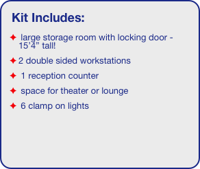 Kit Includes:
 large storage room with locking door - 15’4” tall!
2 double sided workstations
 1 reception counter
 space for theater or lounge
 6 clamp on lights

