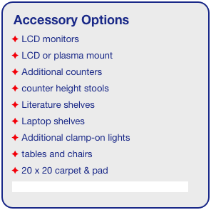 Accessory Options
 LCD monitors
 LCD or plasma mount
 Additional counters
 counter height stools
 Literature shelves
 Laptop shelves
 Additional clamp-on lights
 tables and chairs
 20 x 20 carpet & pad
See accessory page for details & pricing!