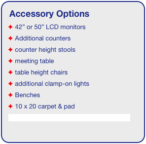 Accessory Options
 42” or 50” LCD monitors
 Additional counters
 counter height stools
 meeting table
 table height chairs
 additional clamp-on lights
 Benches
 10 x 20 carpet & pad
See accessory page for details & pricing!