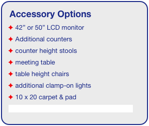 Accessory Options
 42” or 50” LCD monitor
 Additional counters
 counter height stools
 meeting table
 table height chairs
 additional clamp-on lights
 10 x 20 carpet & pad
See accessory page for details & pricing!