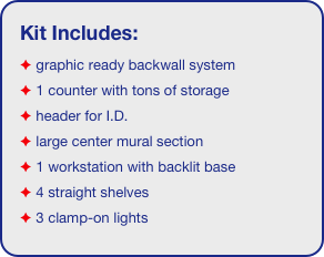 Kit Includes:
 graphic ready backwall system
 1 counter with tons of storage 
 header for I.D. 
 large center mural section
 1 workstation with backlit base
 4 straight shelves
 3 clamp-on lights