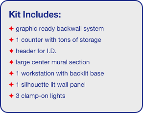 Kit Includes:
 graphic ready backwall system
 1 counter with tons of storage 
 header for I.D. 
 large center mural section
 1 workstation with backlit base
 1 silhouette lit wall panel
 3 clamp-on lights