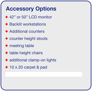 Accessory Options
 42” or 50” LCD monitor
 Backlit workstations
 Additional counters
 counter height stools
 meeting table
 table height chairs
 additional clamp-on lights
 10 x 20 carpet & pad
See accessory page for details & pricing!