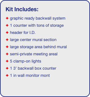 Kit Includes:
 graphic ready backwall system
 1 counter with tons of storage 
 header for I.D. 
 large center mural section
 large storage area behind mural
 semi-private meeting areal
 5 clamp-on lights
 1 3’ backwall box counter
 1 in wall monitor mont