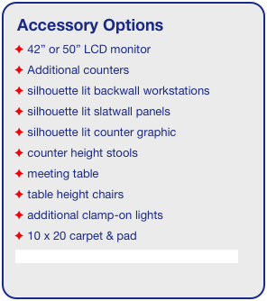 Accessory Options
 42” or 50” LCD monitor
 Additional counters
 silhouette lit backwall workstations
 silhouette lit slatwall panels
 silhouette lit counter graphic
 counter height stools
 meeting table
 table height chairs
 additional clamp-on lights
 10 x 20 carpet & pad
See accessory page for details & pricing!