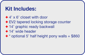 Kit Includes:
4’ x 6’ closet with door
EV2 tapered locking storage counter
14’ graphic ready backwall
14’ wide header
* optional 5’ half height pony walls + $860