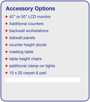 Accessory Options
 42” or 50” LCD monitor
 Additional counters
 backwall workstations
 slatwall panels
 counter height stools
 meeting table
 table height chairs
 additional clamp-on lights
 10 x 20 carpet & pad
See accessory page for details & pricing!