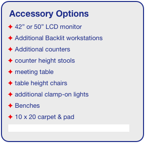 Accessory Options
 42” or 50” LCD monitor
 Additional Backlit workstations
 Additional counters
 counter height stools
 meeting table
 table height chairs
 additional clamp-on lights
 Benches
 10 x 20 carpet & pad
See accessory page for details & pricing!