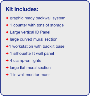 Kit Includes:
 graphic ready backwall system
 1 counter with tons of storage 
 Large vertical ID Panel
 large curved mural section
1 workstation with backlit base
 1 silhouette lit wall panel 
 4 clamp-on lights
 large flat mural section
 1 in wall monitor mont