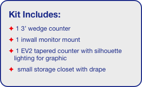 Kit Includes:
 1 3’ wedge counter
 1 inwall monitor mount
 1 EV2 tapered counter with silhouette lighting for graphic
  small storage closet with drape
