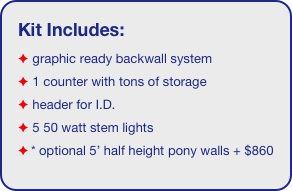 Kit Includes:
 graphic ready backwall system
 1 counter with tons of storage 
 header for I.D. 
 5 50 watt stem lights
* optional 5’ half height pony walls + $860