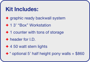 Kit Includes:
 graphic ready backwall system
 1 3’ “Box” Workstation
 1 counter with tons of storage 
 header for I.D. 
 4 50 watt stem lights
* optional 5’ half height pony walls + $860