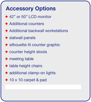 Accessory Options
 42” or 50” LCD monitor
 Additional counters
 Additional backwall workstations
 slatwall panels
 silhouette lit counter graphic
 counter height stools
 meeting table
 table height chairs
 additional clamp-on lights
 10 x 10 carpet & pad
See accessory page for details & pricing!