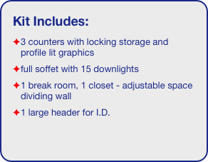 Kit Includes:
3 counters with locking storage and profile lit graphics
full soffet with 15 downlights
1 break room, 1 closet - adjustable space dividing wall
1 large header for I.D. 
