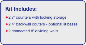 Kit Includes:
2 7’ counters with locking storage
2 4’ backwall couters - optional lit bases
2 connected 8’ dividing walls