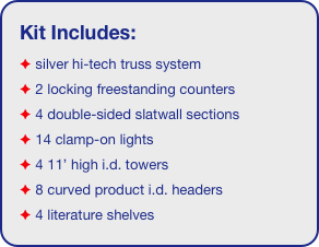 Kit Includes:
 silver hi-tech truss system 
 2 locking freestanding counters
 4 double-sided slatwall sections
 14 clamp-on lights
 4 11’ high i.d. towers
 8 curved product i.d. headers
 4 literature shelves