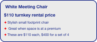 White Meeting Chair 
$110 turnkey rental price
Stylish small footprint chair
 Great when space is at a premium
These are $110 each, $400 for a set of 4