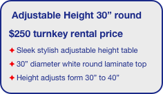 Adjustable Height 30” round
$250 turnkey rental price
Sleek stylish adjustable height table
30” diameter white round laminate top 
Height adjusts form 30” to 40”